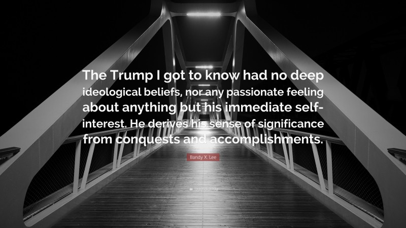 Bandy X. Lee Quote: “The Trump I got to know had no deep ideological beliefs, nor any passionate feeling about anything but his immediate self-interest. He derives his sense of significance from conquests and accomplishments.”