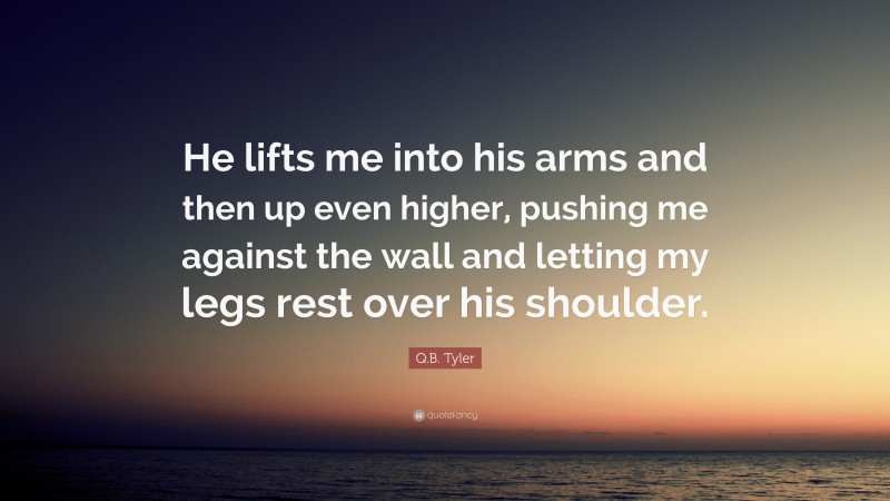 Q.B. Tyler Quote: “He lifts me into his arms and then up even higher, pushing me against the wall and letting my legs rest over his shoulder.”