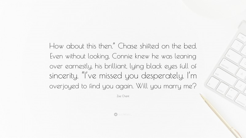 Zoe Chant Quote: “How about this then.” Chase shifted on the bed. Even without looking, Connie knew he was leaning over earnestly, his brilliant, lying black eyes full of sincerity. “I’ve missed you desperately. I’m overjoyed to find you again. Will you marry me?”