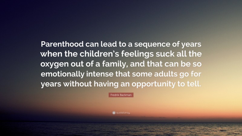 Fredrik Backman Quote: “Parenthood can lead to a sequence of years when the children’s feelings suck all the oxygen out of a family, and that can be so emotionally intense that some adults go for years without having an opportunity to tell.”