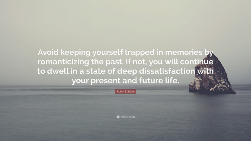 Robin S. Baker Quote: “Avoid keeping yourself trapped in memories by romanticizing the past. If not, you will continue to dwell in a state of deep dissatisfaction with your present and future life.”