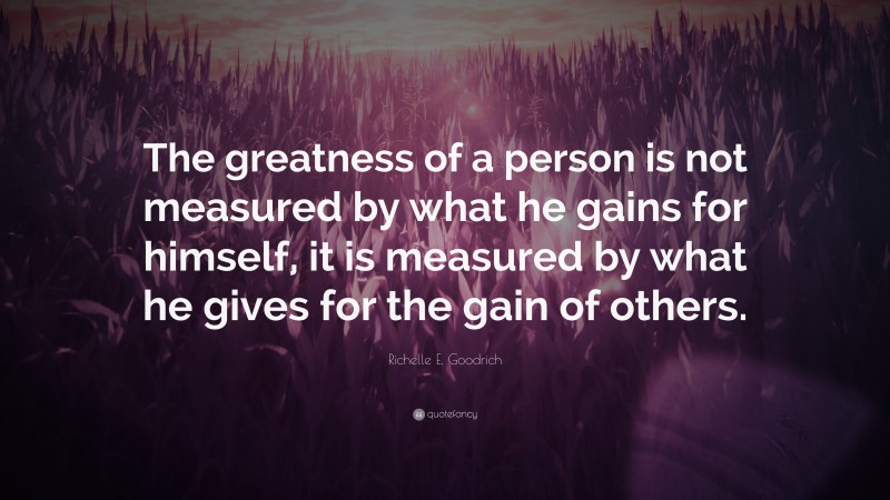 Richelle E. Goodrich Quote: “The greatness of a person is not measured by what he gains for himself, it is measured by what he gives for the gain of others.”