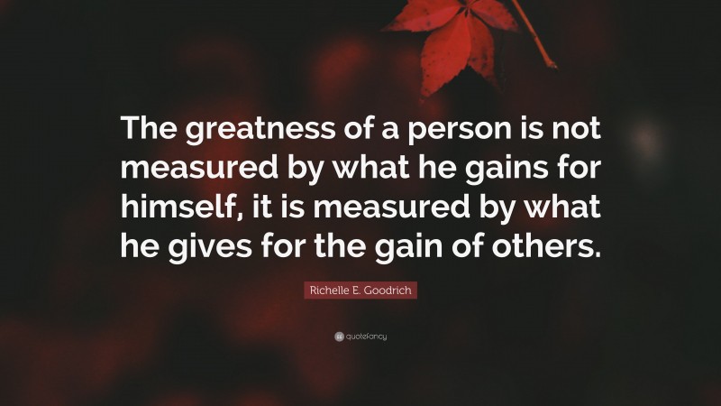 Richelle E. Goodrich Quote: “The greatness of a person is not measured by what he gains for himself, it is measured by what he gives for the gain of others.”