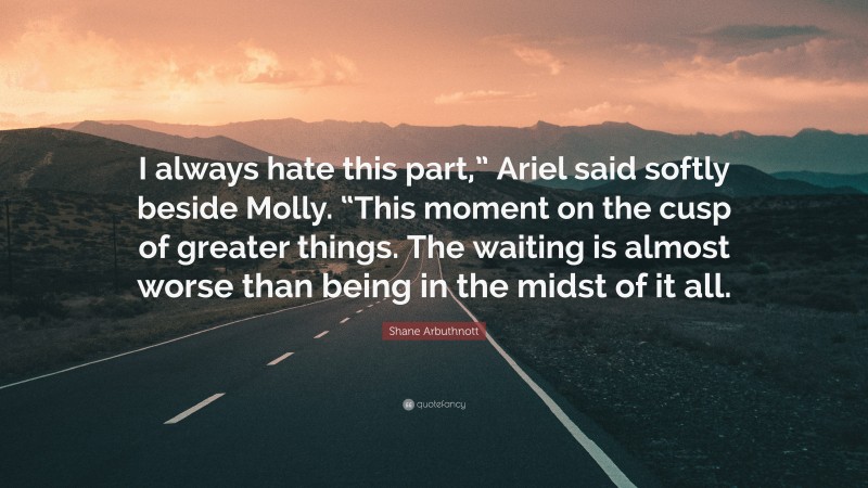 Shane Arbuthnott Quote: “I always hate this part,” Ariel said softly beside Molly. “This moment on the cusp of greater things. The waiting is almost worse than being in the midst of it all.”
