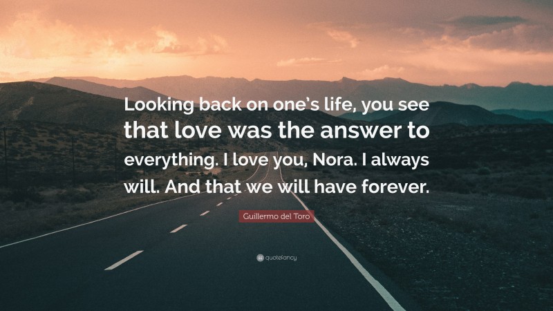 Guillermo del Toro Quote: “Looking back on one’s life, you see that love was the answer to everything. I love you, Nora. I always will. And that we will have forever.”