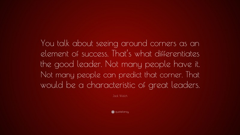 Jack Welch Quote: “You talk about seeing around corners as an element of success. That’s what differentiates the good leader. Not many people have it. Not many people can predict that corner. That would be a characteristic of great leaders.”