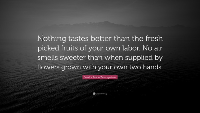 Jessica Marie Baumgartner Quote: “Nothing tastes better than the fresh picked fruits of your own labor. No air smells sweeter than when supplied by flowers grown with your own two hands.”