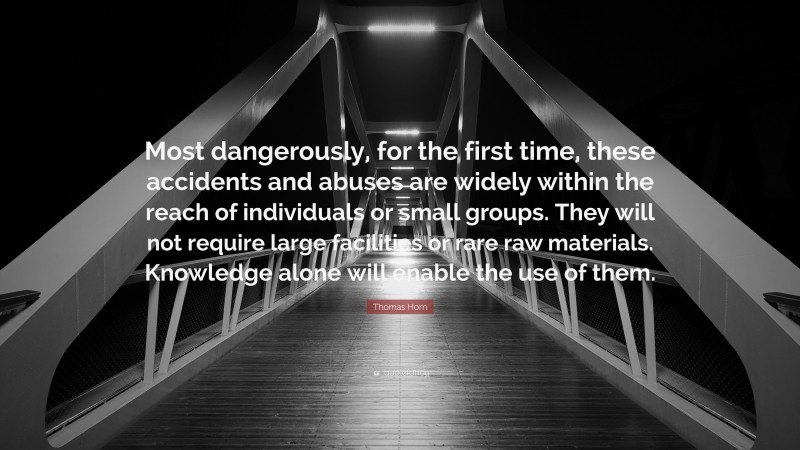 Thomas Horn Quote: “Most dangerously, for the first time, these accidents and abuses are widely within the reach of individuals or small groups. They will not require large facilities or rare raw materials. Knowledge alone will enable the use of them.”
