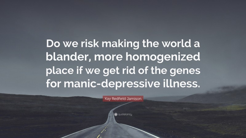 Kay Redfield Jamison Quote: “Do we risk making the world a blander, more homogenized place if we get rid of the genes for manic-depressive illness.”