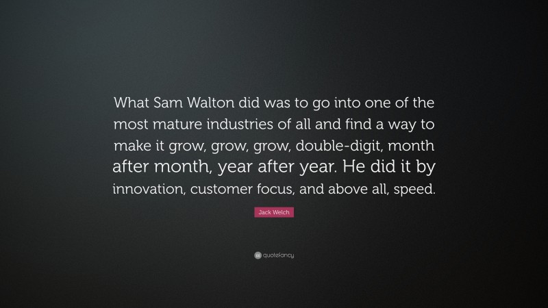 Jack Welch Quote: “What Sam Walton did was to go into one of the most mature industries of all and find a way to make it grow, grow, grow, double-digit, month after month, year after year. He did it by innovation, customer focus, and above all, speed.”