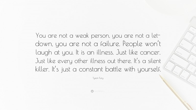 Tyson Fury Quote: “You are not a weak person, you are not a let-down, you are not a failure. People won’t laugh at you. It is an illness. Just like cancer. Just like every other illness out there. It’s a silent killer. It’s just a constant battle with yourself.”