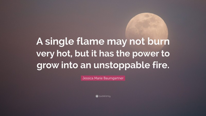 Jessica Marie Baumgartner Quote: “A single flame may not burn very hot, but it has the power to grow into an unstoppable fire.”