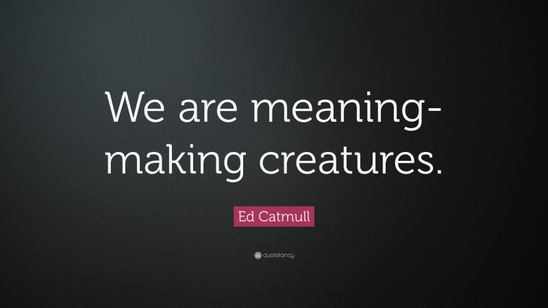 Ed Catmull Quote: “We are meaning-making creatures.”