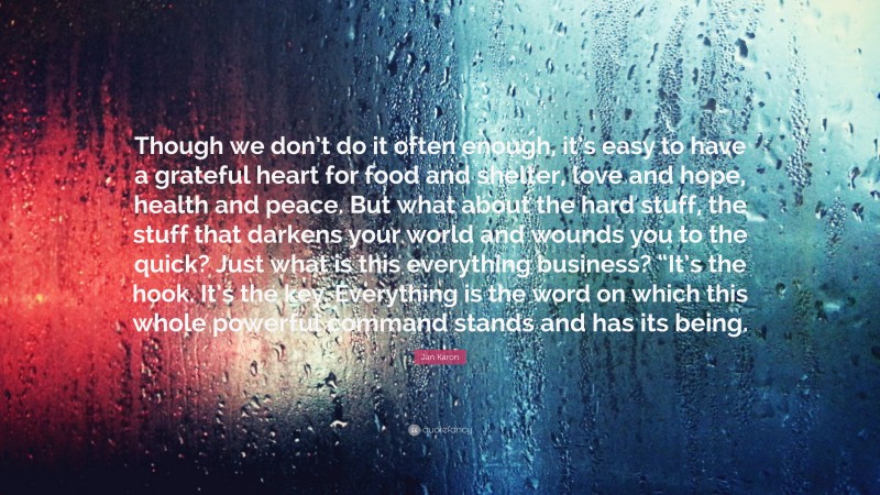 Jan Karon Quote: “Though we don’t do it often enough, it’s easy to have a grateful heart for food and shelter, love and hope, health and peace. But what about the hard stuff, the stuff that darkens your world and wounds you to the quick? Just what is this everything business? “It’s the hook. It’s the key. Everything is the word on which this whole powerful command stands and has its being.”