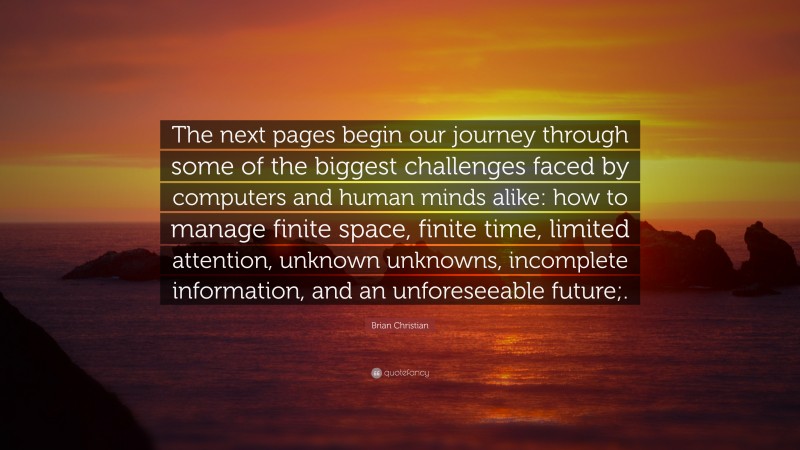 Brian Christian Quote: “The next pages begin our journey through some of the biggest challenges faced by computers and human minds alike: how to manage finite space, finite time, limited attention, unknown unknowns, incomplete information, and an unforeseeable future;.”