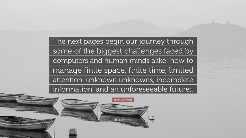 Brian Christian Quote: “The next pages begin our journey through some of the biggest challenges faced by computers and human minds alike: how to manage finite space, finite time, limited attention, unknown unknowns, incomplete information, and an unforeseeable future;.”