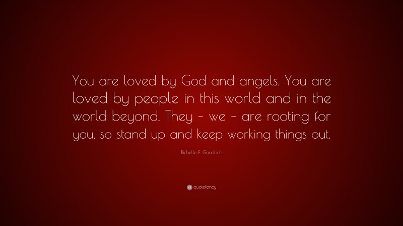 Richelle E. Goodrich Quote: “You are loved by God and angels. You are loved by people in this world and in the world beyond. They – we – are rooting for you, so stand up and keep working things out.”