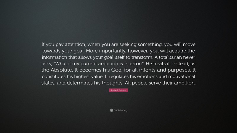 Jordan B. Peterson Quote: “If you pay attention, when you are seeking something, you will move towards your goal. More importantly, however, you will acquire the information that allows your goal itself to transform. A totalitarian never asks, “What if my current ambition is in error?” He treats it, instead, as the Absolute. It becomes his God, for all intents and purposes. It constitutes his highest value. It regulates his emotions and motivational states, and determines his thoughts. All people serve their ambition.”