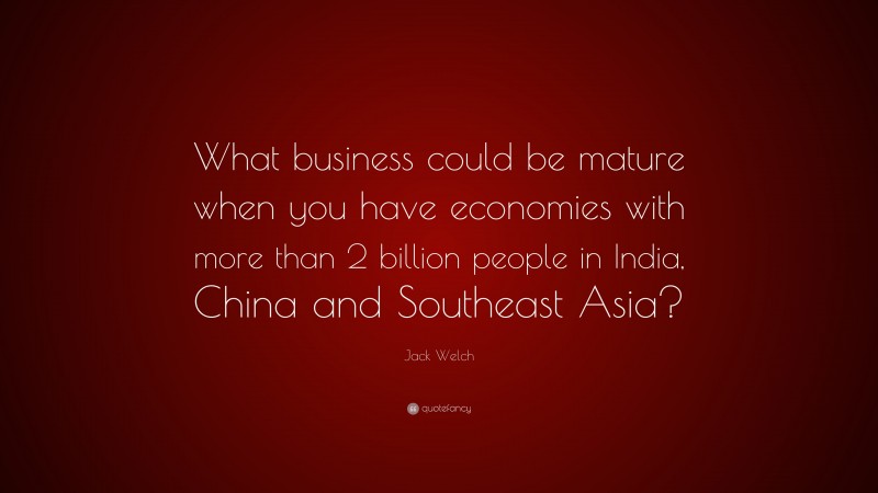 Jack Welch Quote: “What business could be mature when you have economies with more than 2 billion people in India, China and Southeast Asia?”