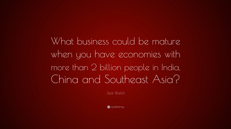 Jack Welch Quote: “What business could be mature when you have economies with more than 2 billion people in India, China and Southeast Asia?”