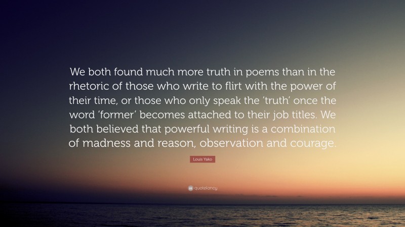 Louis Yako Quote: “We both found much more truth in poems than in the rhetoric of those who write to flirt with the power of their time, or those who only speak the ‘truth’ once the word ‘former’ becomes attached to their job titles. We both believed that powerful writing is a combination of madness and reason, observation and courage.”