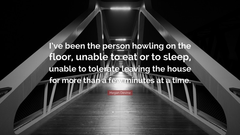 Megan Devine Quote: “I’ve been the person howling on the floor, unable to eat or to sleep, unable to tolerate leaving the house for more than a few minutes at a time.”