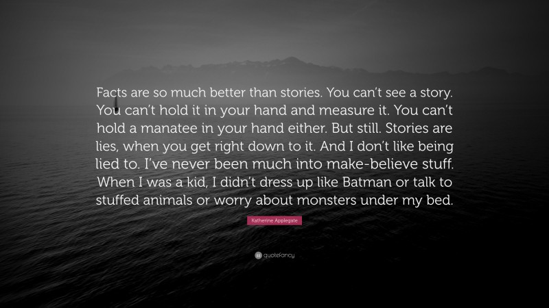 Katherine Applegate Quote: “Facts are so much better than stories. You can’t see a story. You can’t hold it in your hand and measure it. You can’t hold a manatee in your hand either. But still. Stories are lies, when you get right down to it. And I don’t like being lied to. I’ve never been much into make-believe stuff. When I was a kid, I didn’t dress up like Batman or talk to stuffed animals or worry about monsters under my bed.”