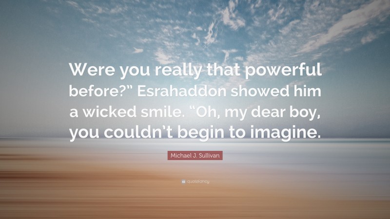 Michael J. Sullivan Quote: “Were you really that powerful before?” Esrahaddon showed him a wicked smile. “Oh, my dear boy, you couldn’t begin to imagine.”