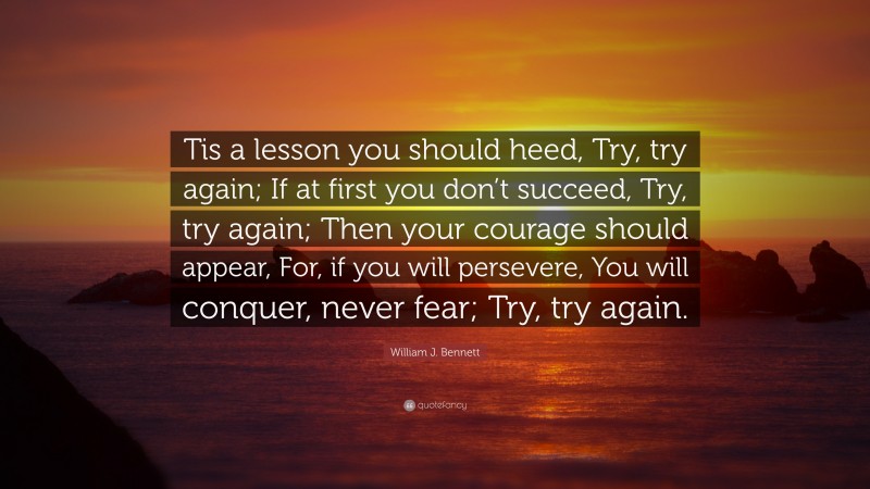 William J. Bennett Quote: “Tis a lesson you should heed, Try, try again; If at first you don’t succeed, Try, try again; Then your courage should appear, For, if you will persevere, You will conquer, never fear; Try, try again.”