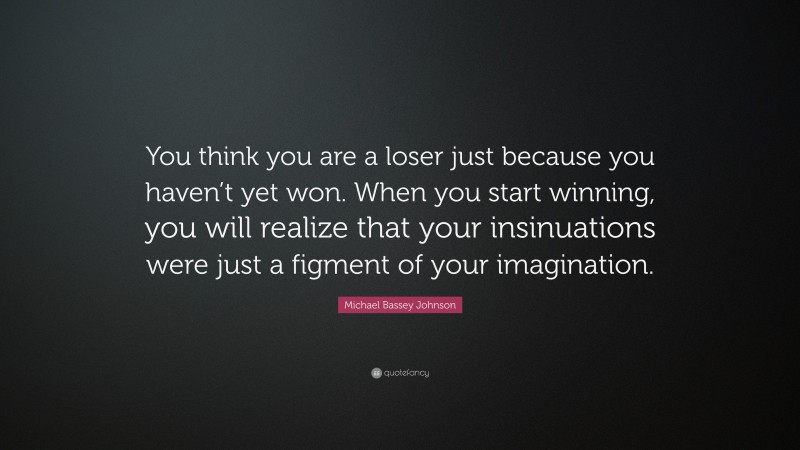 Michael Bassey Johnson Quote: “You think you are a loser just because you haven’t yet won. When you start winning, you will realize that your insinuations were just a figment of your imagination.”