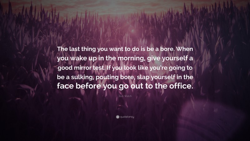 Jack Welch Quote: “The last thing you want to do is be a bore. When you wake up in the morning, give yourself a good mirror test. If you look like you’re going to be a sulking, pouting bore, slap yourself in the face before you go out to the office.”