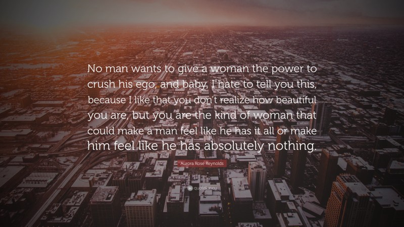 Aurora Rose Reynolds Quote: “No man wants to give a woman the power to crush his ego, and baby, I hate to tell you this, because I like that you don’t realize how beautiful you are, but you are the kind of woman that could make a man feel like he has it all or make him feel like he has absolutely nothing.”