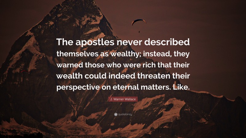 J. Warner Wallace Quote: “The apostles never described themselves as wealthy; instead, they warned those who were rich that their wealth could indeed threaten their perspective on eternal matters. Like.”