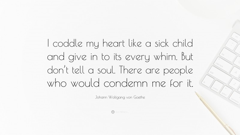 Johann Wolfgang von Goethe Quote: “I coddle my heart like a sick child and give in to its every whim. But don’t tell a soul. There are people who would condemn me for it.”