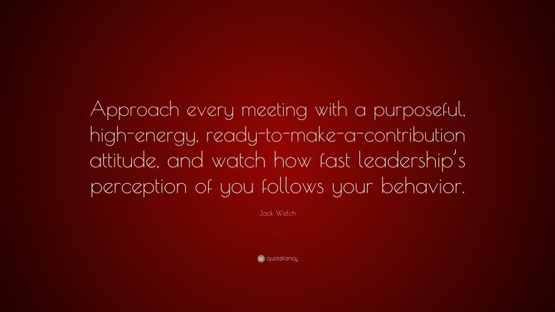 Jack Welch Quote: “Approach every meeting with a purposeful, high-energy, ready-to-make-a-contribution attitude, and watch how fast leadership’s perception of you follows your behavior.”