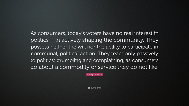 Byung-Chul Han Quote: “As consumers, today’s voters have no real interest in politics – in actively shaping the community. They possess neither the will nor the ability to participate in communal, political action. They react only passively to politics: grumbling and complaining, as consumers do about a commodity or service they do not like.”