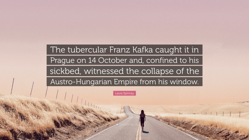 Laura Spinney Quote: “The tubercular Franz Kafka caught it in Prague on 14 October and, confined to his sickbed, witnessed the collapse of the Austro-Hungarian Empire from his window.”