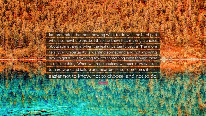 Meg Jay Quote: “Ian pretended that not knowing what to do was the hard part when, somewhere inside, I think he knew that making a choice about something is when the real uncertainty begins. The more terrifying uncertainty is wanting something and not knowing how to get it. It is working toward something even though there is no sure thing. When we make choices, we open ourselves up to hard work and failure and heartbreak, so sometimes it feels easier not to know, not to choose, and not to do.”