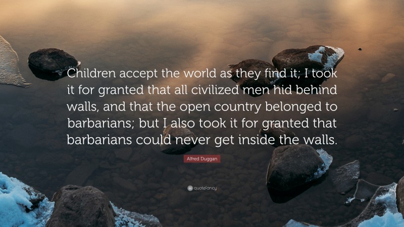 Alfred Duggan Quote: “Children accept the world as they find it; I took it for granted that all civilized men hid behind walls, and that the open country belonged to barbarians; but I also took it for granted that barbarians could never get inside the walls.”