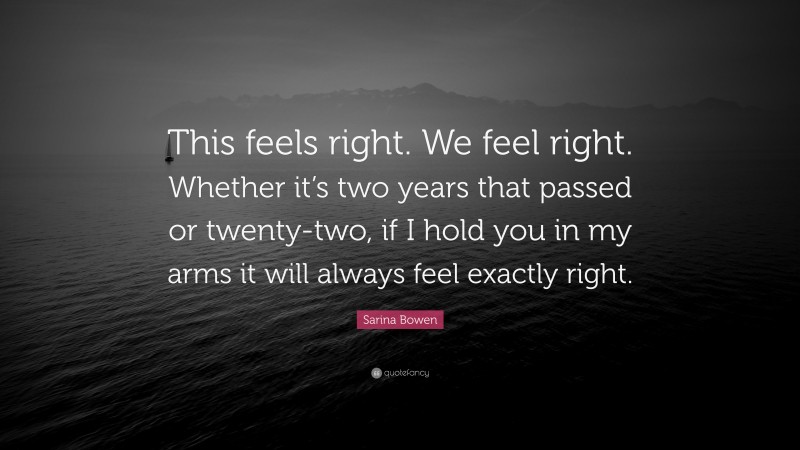 Sarina Bowen Quote: “This feels right. We feel right. Whether it’s two years that passed or twenty-two, if I hold you in my arms it will always feel exactly right.”