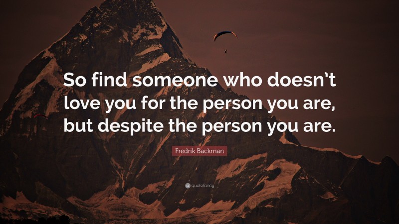 Fredrik Backman Quote: “So find someone who doesn’t love you for the person you are, but despite the person you are.”