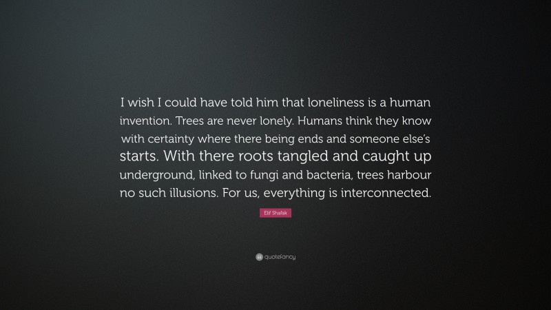 Elif Shafak Quote: “I wish I could have told him that loneliness is a human invention. Trees are never lonely. Humans think they know with certainty where there being ends and someone else’s starts. With there roots tangled and caught up underground, linked to fungi and bacteria, trees harbour no such illusions. For us, everything is interconnected.”