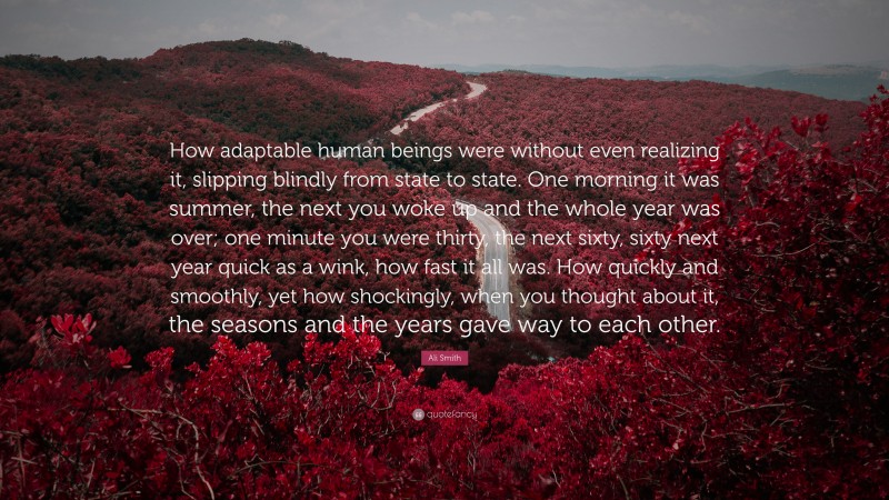 Ali Smith Quote: “How adaptable human beings were without even realizing it, slipping blindly from state to state. One morning it was summer, the next you woke up and the whole year was over; one minute you were thirty, the next sixty, sixty next year quick as a wink, how fast it all was. How quickly and smoothly, yet how shockingly, when you thought about it, the seasons and the years gave way to each other.”