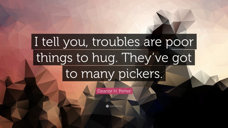 Eleanor H. Porter Quote: “I tell you, troubles are poor things to hug. They’ve got to many pickers.”