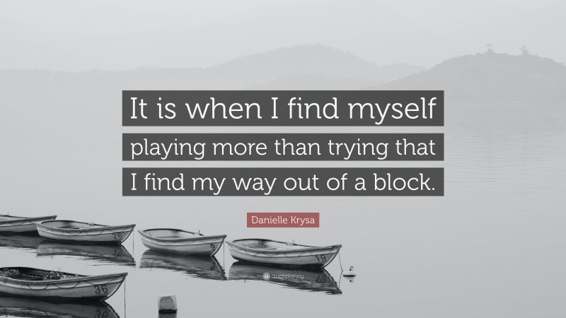 Danielle Krysa Quote: “It is when I find myself playing more than trying that I find my way out of a block.”