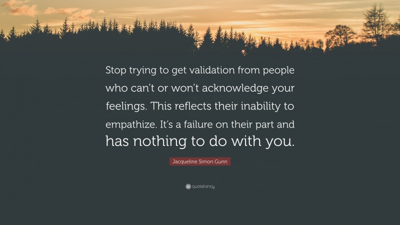 Jacqueline Simon Gunn Quote: “Stop trying to get validation from people who can’t or won’t acknowledge your feelings. This reflects their inability to empathize. It’s a failure on their part and has nothing to do with you.”