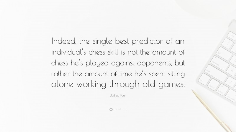 Joshua Foer Quote: “Indeed, the single best predictor of an individual’s chess skill is not the amount of chess he’s played against opponents, but rather the amount of time he’s spent sitting alone working through old games.”