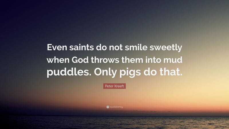 Peter Kreeft Quote: “Even saints do not smile sweetly when God throws them into mud puddles. Only pigs do that.”