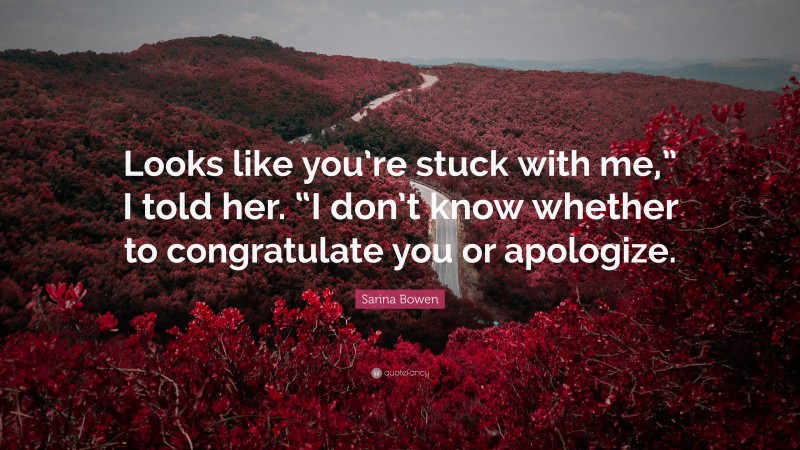 Sarina Bowen Quote: “Looks like you’re stuck with me,” I told her. “I don’t know whether to congratulate you or apologize.”