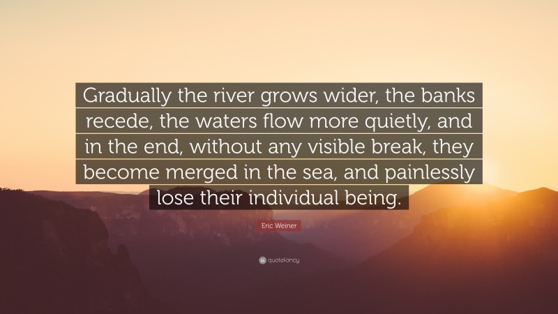 Eric Weiner Quote: “Gradually the river grows wider, the banks recede, the waters flow more quietly, and in the end, without any visible break, they become merged in the sea, and painlessly lose their individual being.”